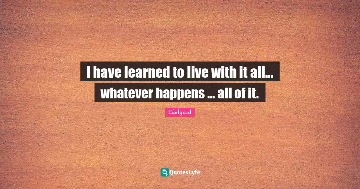 I have learned to live with it all... whatever happens ... all of it.