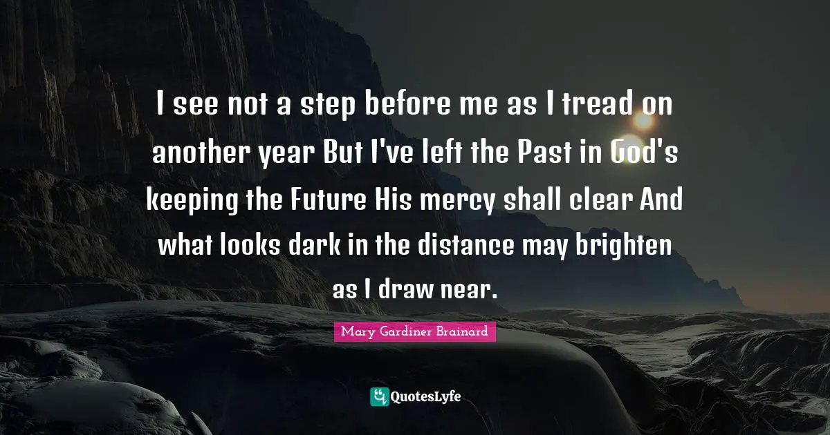 I see not a step before me as I tread on another year But I've left the Past in God's keeping the Future His mercy shall clear And what looks dark in the distance may brighten as I draw near.