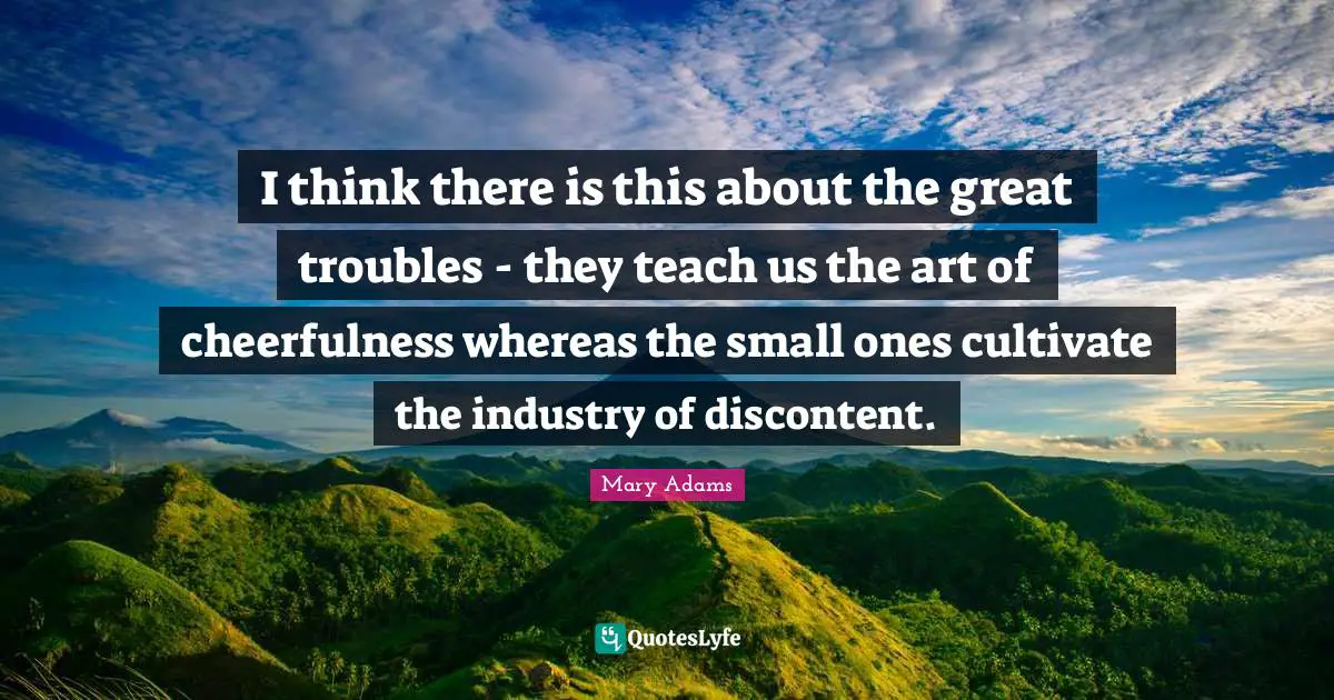 I think there is this about the great troubles - they teach us the art of cheerfulness whereas the small ones cultivate the industry of discontent.