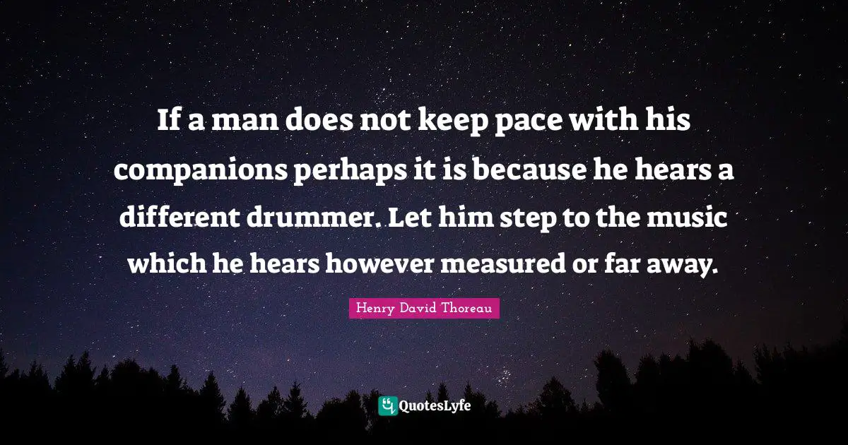 If a man does not keep pace with his companions perhaps it is because he hears a different drummer. Let him step to the music which he hears however measured or far away.
