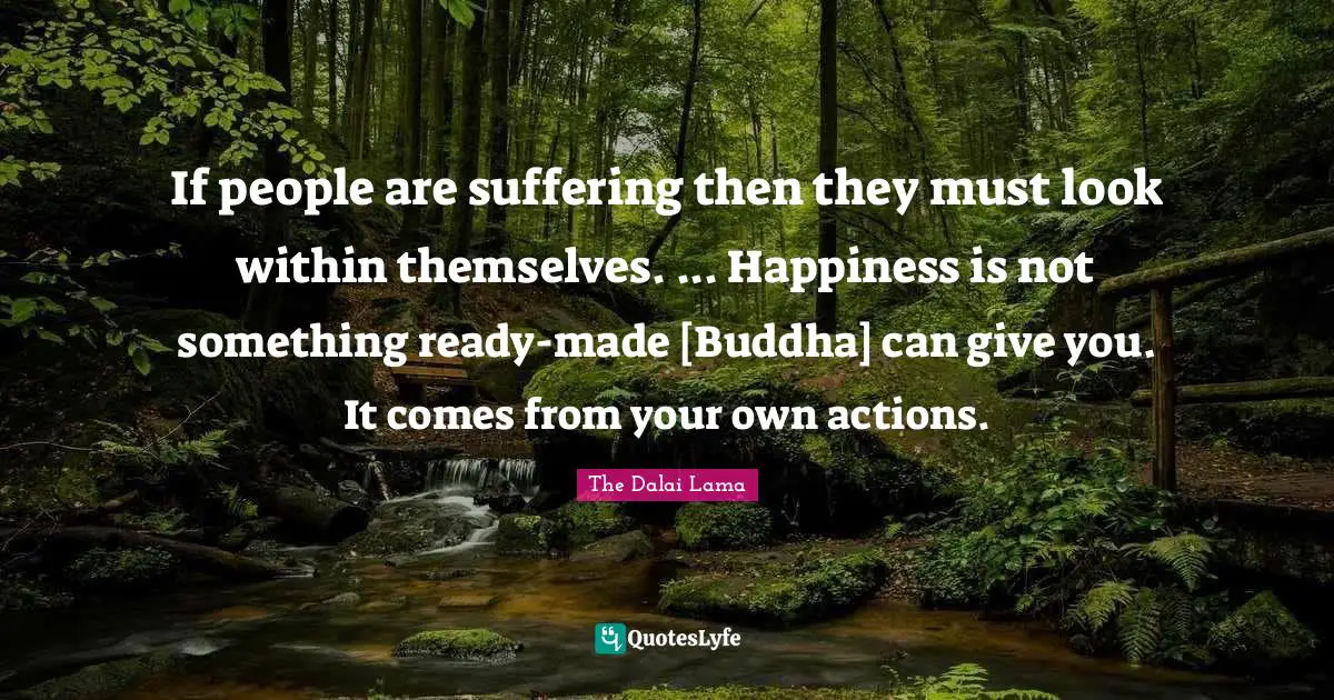 If people are suffering then they must look within themselves. ... Happiness is not something ready-made [Buddha] can give you. It comes from your own actions.