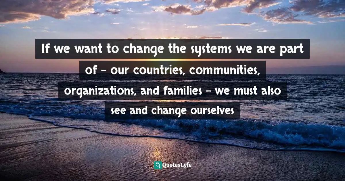 If we want to change the systems we are part of - our countries, communities, organizations, and families - we must also see and change ourselves