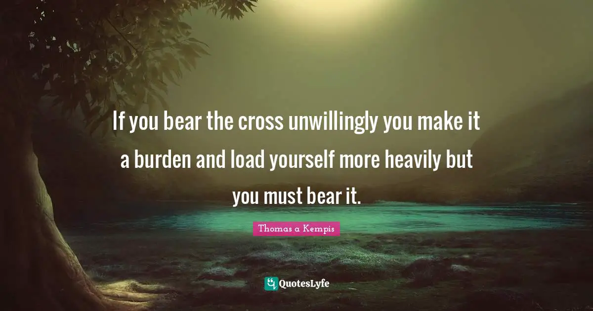 If you bear the cross unwillingly you make it a burden and load yourself more heavily but you must bear it.