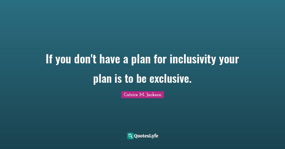 If you don't have a plan for inclusivity your plan is to be exclusive.