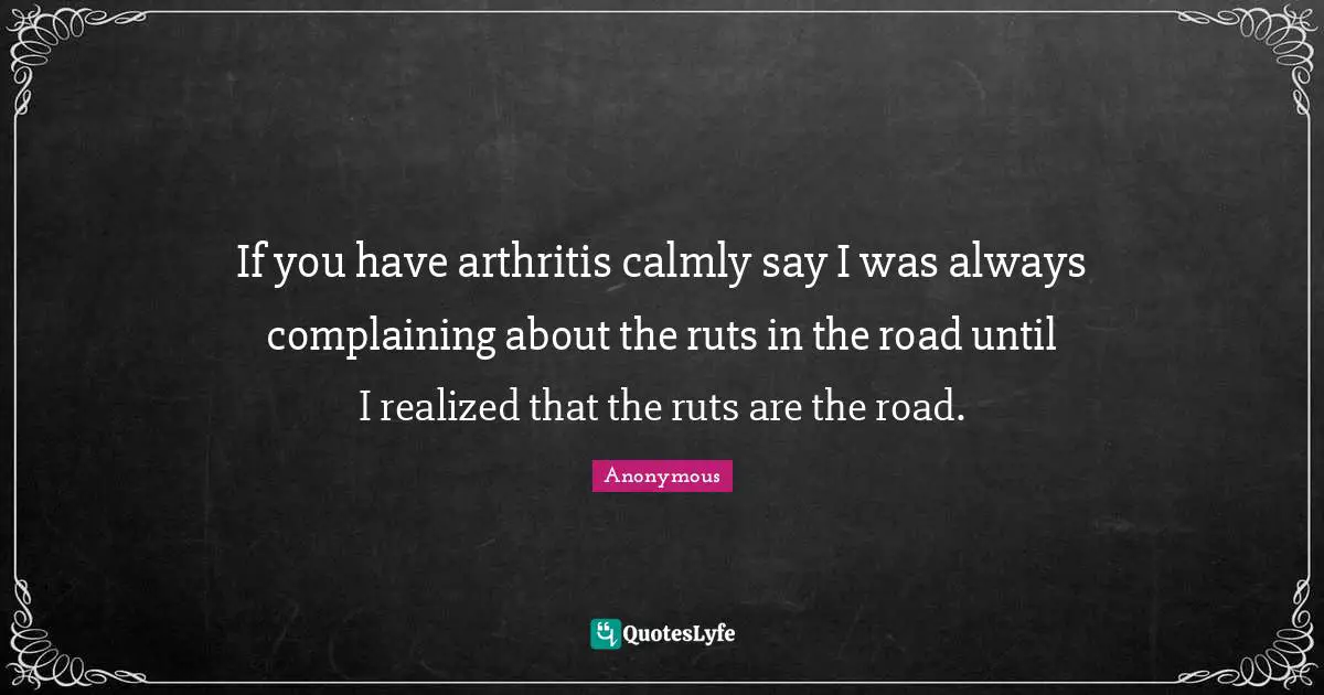 If you have arthritis calmly say I was always complaining about the ruts in the road until I realized that the ruts are the road.