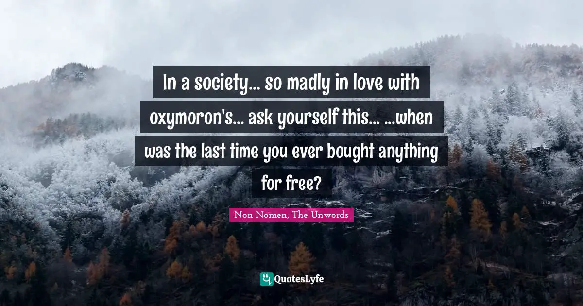 In a society... so madly in love with oxymoron's... ask yourself this... ...when was the last time you ever bought anything for free?