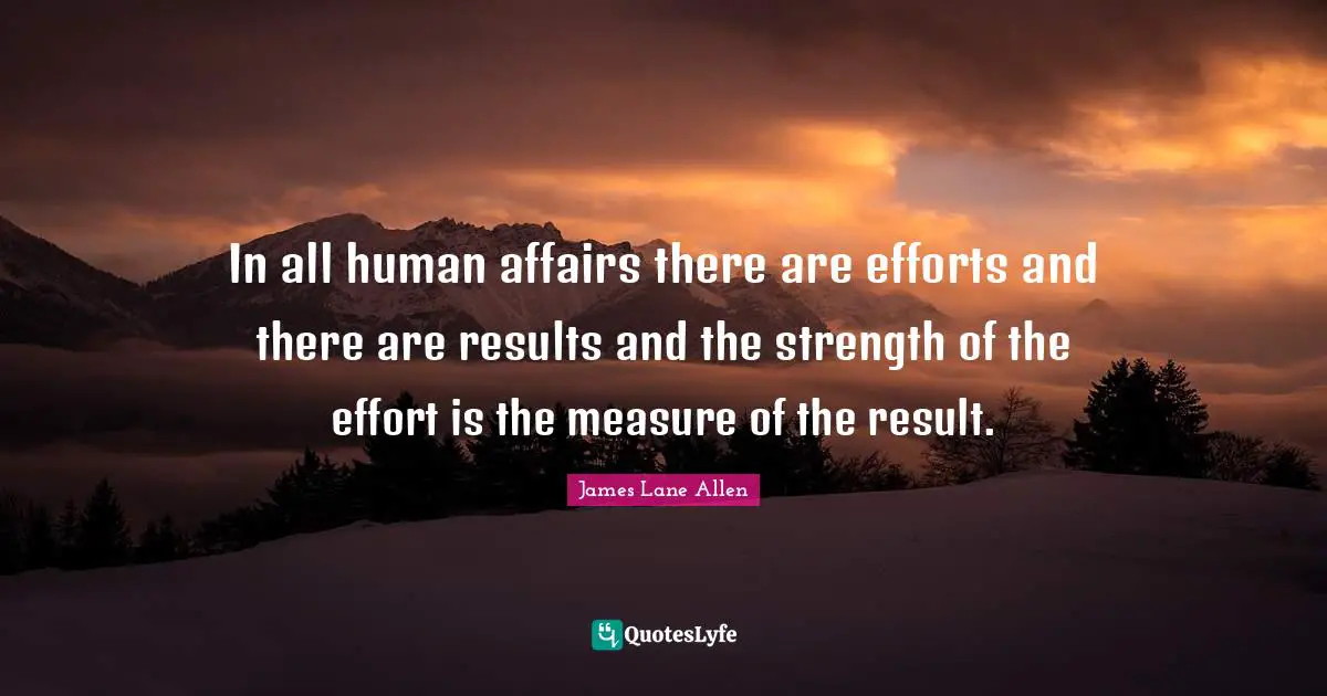 In all human affairs there are efforts and there are results and the strength of the effort is the measure of the result.