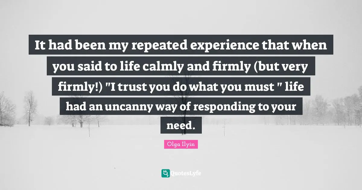 It had been my repeated experience that when you said to life calmly and firmly (but very firmly!) "I trust you do what you must " life had an uncanny way of responding to your need.