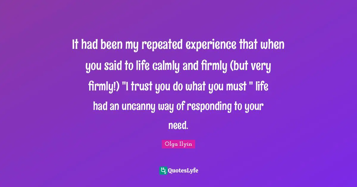 It had been my repeated experience that when you said to life calmly and firmly (but very firmly!) "I trust you do what you must " life had an uncanny way of responding to your need.