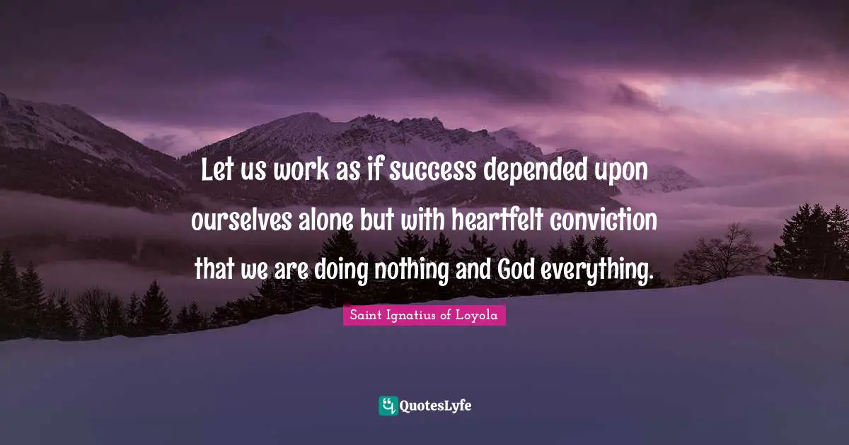 Let us work as if success depended upon ourselves alone but with heartfelt conviction that we are doing nothing and God everything.