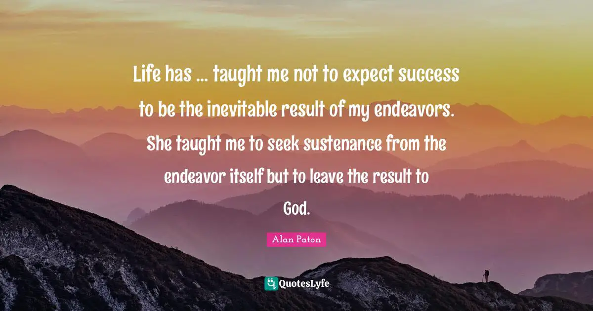 Life has ... taught me not to expect success to be the inevitable result of my endeavors. She taught me to seek sustenance from the endeavor itself but to leave the result to God.