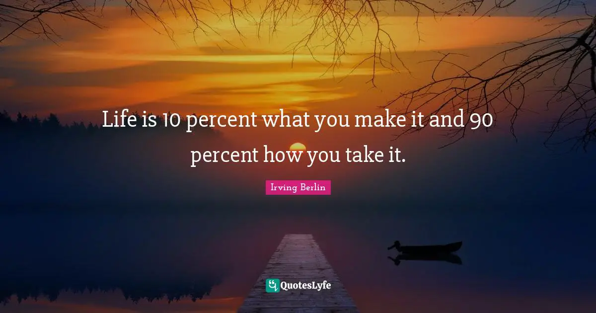 Life is 10 percent what you make it and 90 percent how you take it.