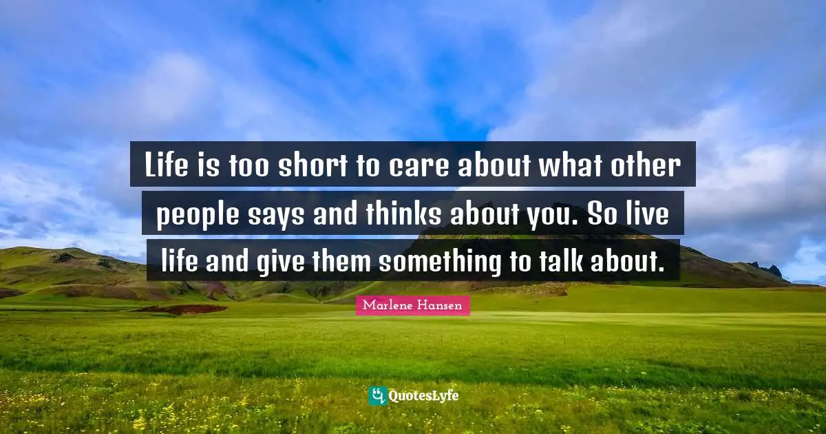 Life is too short to care about what other people says and thinks about you. So live life and give them something to talk about.