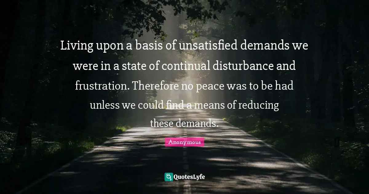 Living upon a basis of unsatisfied demands we were in a state of continual disturbance and frustration. Therefore no peace was to be had unless we could find a means of reducing these demands.