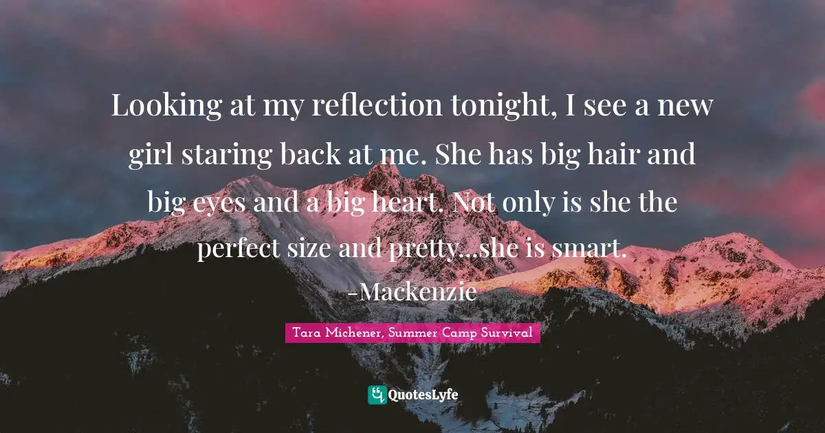 Michener Quotes: "Looking at my reflection tonight, I see a new girl staring back at me. She has big hair and big eyes and a big heart. Not only is she the perfect size and pretty...she is smart. -Mackenzie"
