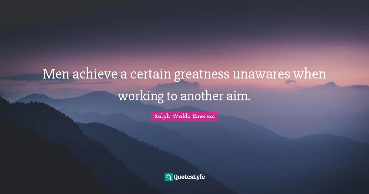 Men achieve a certain greatness unawares when working to another aim.