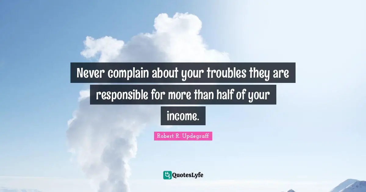 Never complain about your troubles they are responsible for more than half of your income.