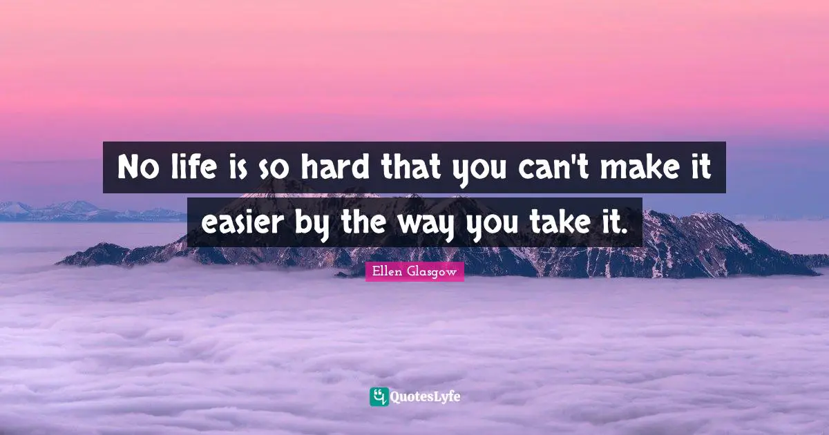 No life is so hard that you can't make it easier by the way you take it.