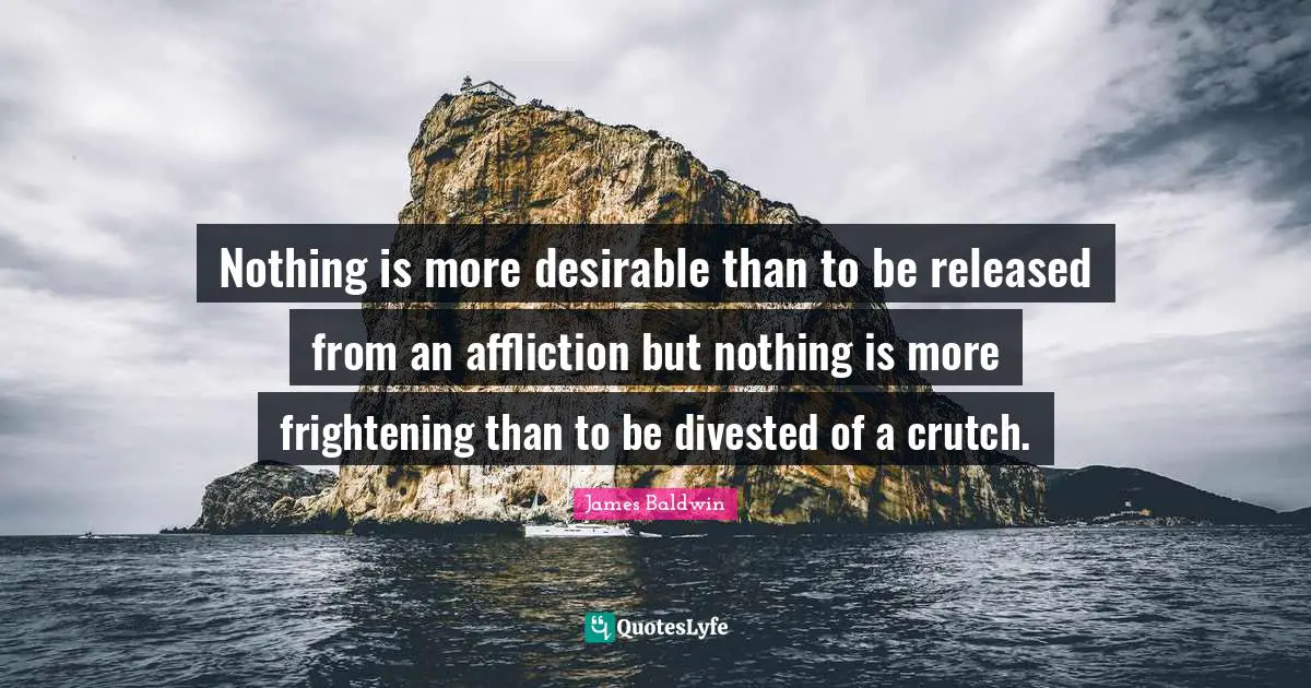 James     Baldwin Quotes: "Nothing is more desirable than to be released from an affliction but nothing is more frightening than to be divested of a crutch."