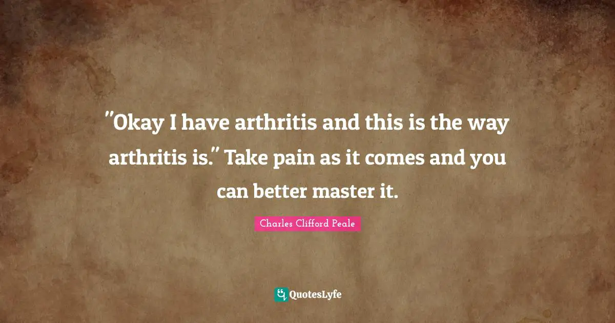 "Okay I have arthritis and this is the way arthritis is." Take pain as it comes and you can better master it.