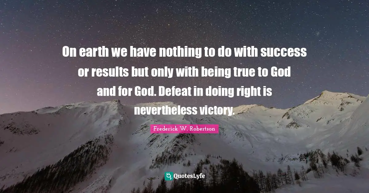 On earth we have nothing to do with success or results but only with being true to God and for God. Defeat in doing right is nevertheless victory.