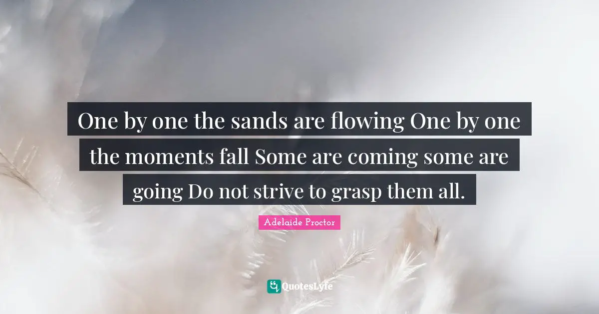 One by one the sands are flowing One by one the moments fall Some are coming some are going Do not strive to grasp them all.