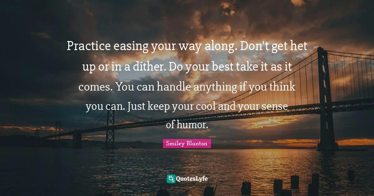 Practice easing your way along. Don't get het up or in a dither. Do your best take it as it comes. You can handle anything if you think you can. Just keep your cool and your sense of humor.