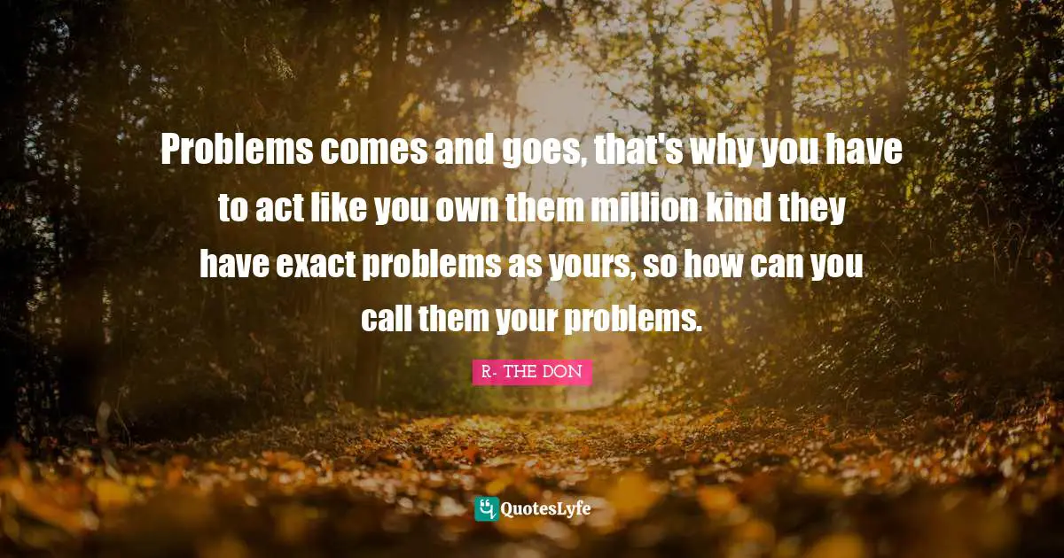 Problems comes and goes, that's why you have to act like you own them million kind they have exact problems as yours, so how can you call them your problems.