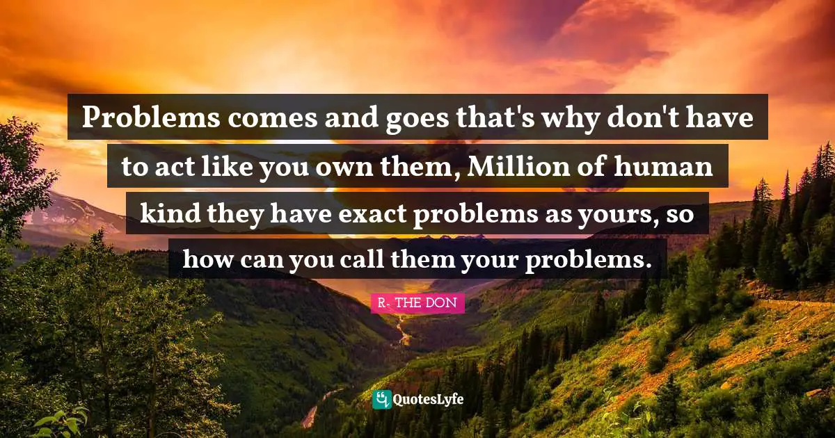 Problems comes and goes that's why don't have to act like you own them, Million of human kind they have exact problems as yours, so how can you call them your problems.