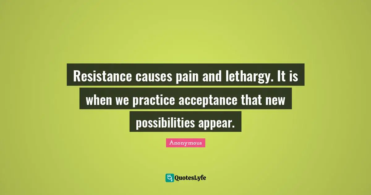 Resistance causes pain and lethargy. It is when we practice acceptance that new possibilities appear.