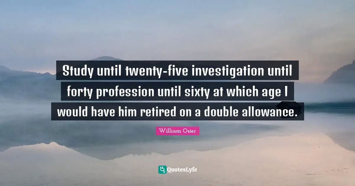 Study until twenty-five investigation until forty profession until sixty at which age I would have him retired on a double allowance.