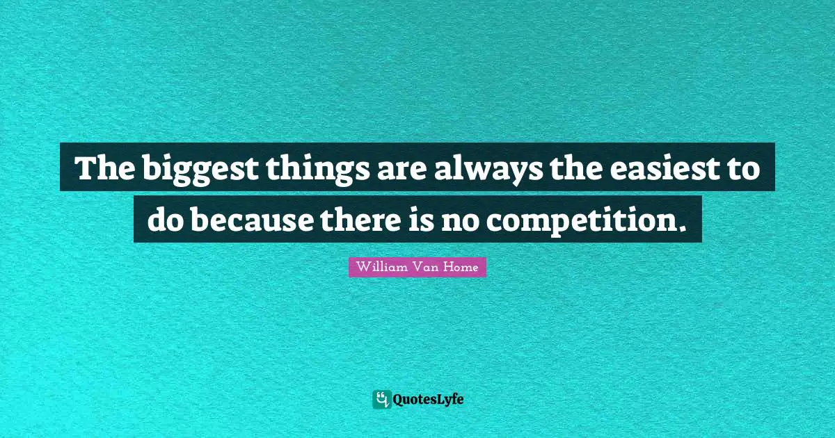 The biggest things are always the easiest to do because there is no competition.