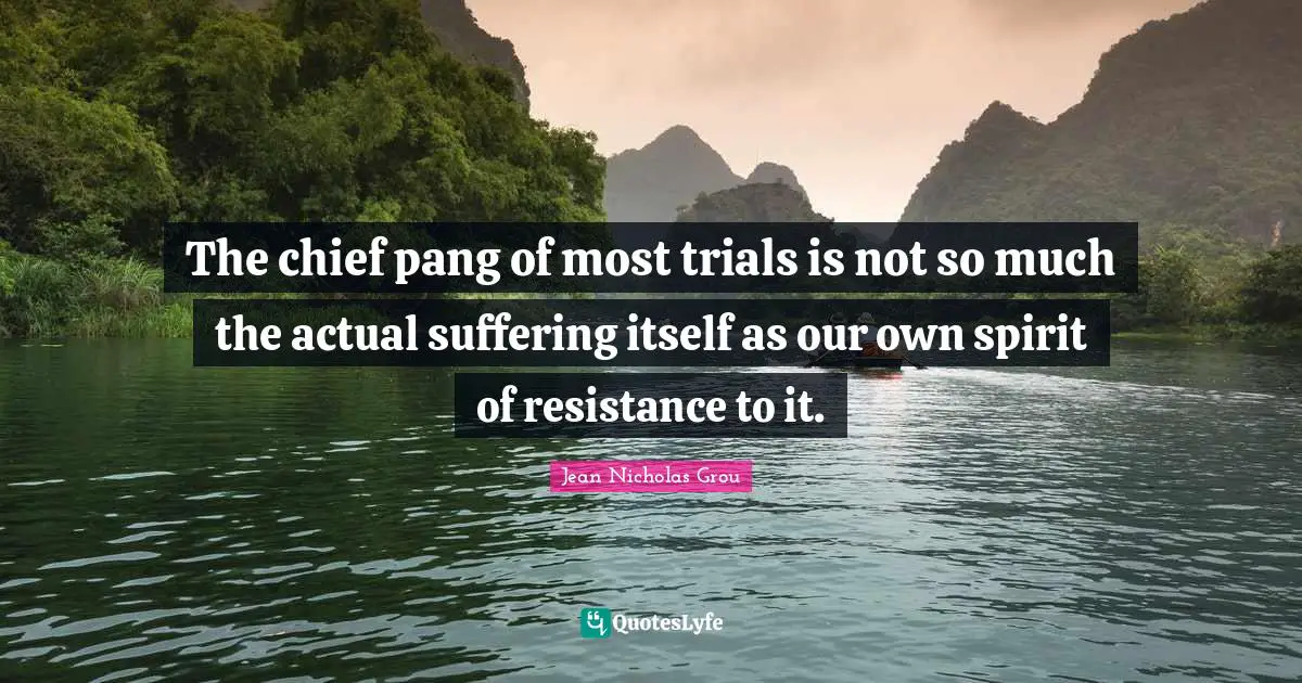 The chief pang of most trials is not so much the actual suffering itself as our own spirit of resistance to it.