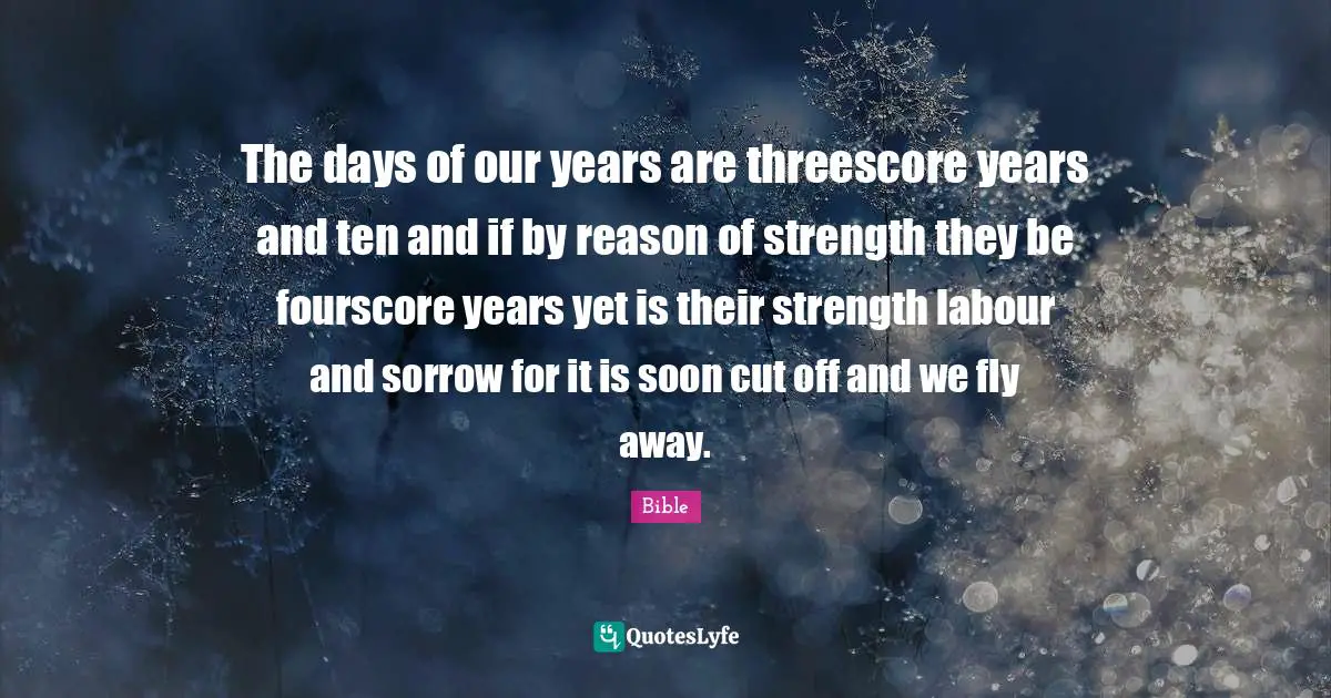 The days of our years are threescore years and ten and if by reason of strength they be fourscore years yet is their strength labour and sorrow for it is soon cut off and we fly away.
