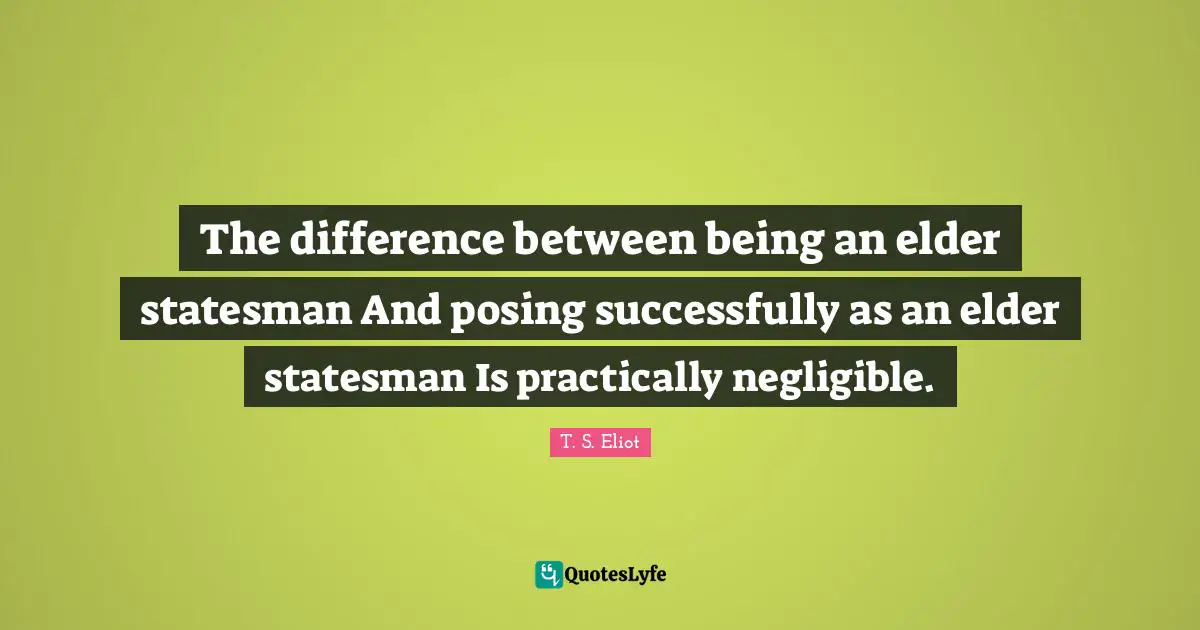 T. S. Eliot Quotes: The difference between being an elder statesman And posing successfully as an elder statesman Is practically negligible.