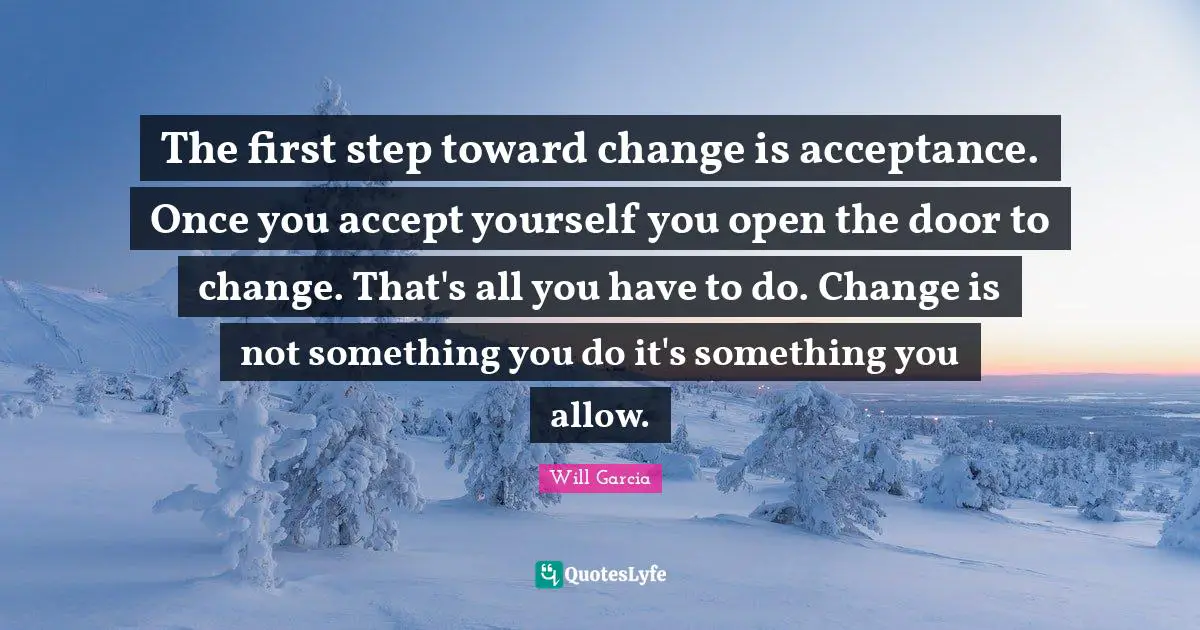 The first step toward change is acceptance. Once you accept yourself you open the door to change. That's all you have to do. Change is not something you do it's something you allow.