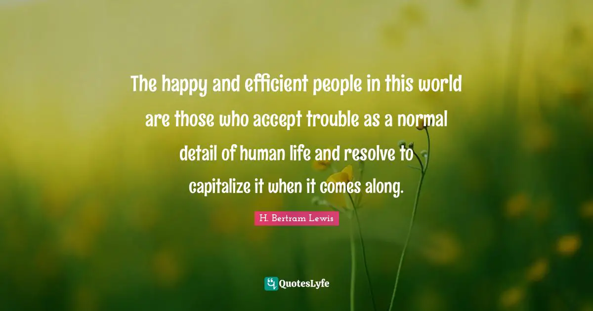 The happy and efficient people in this world are those who accept trouble as a normal detail of human life and resolve to capitalize it when it comes along.