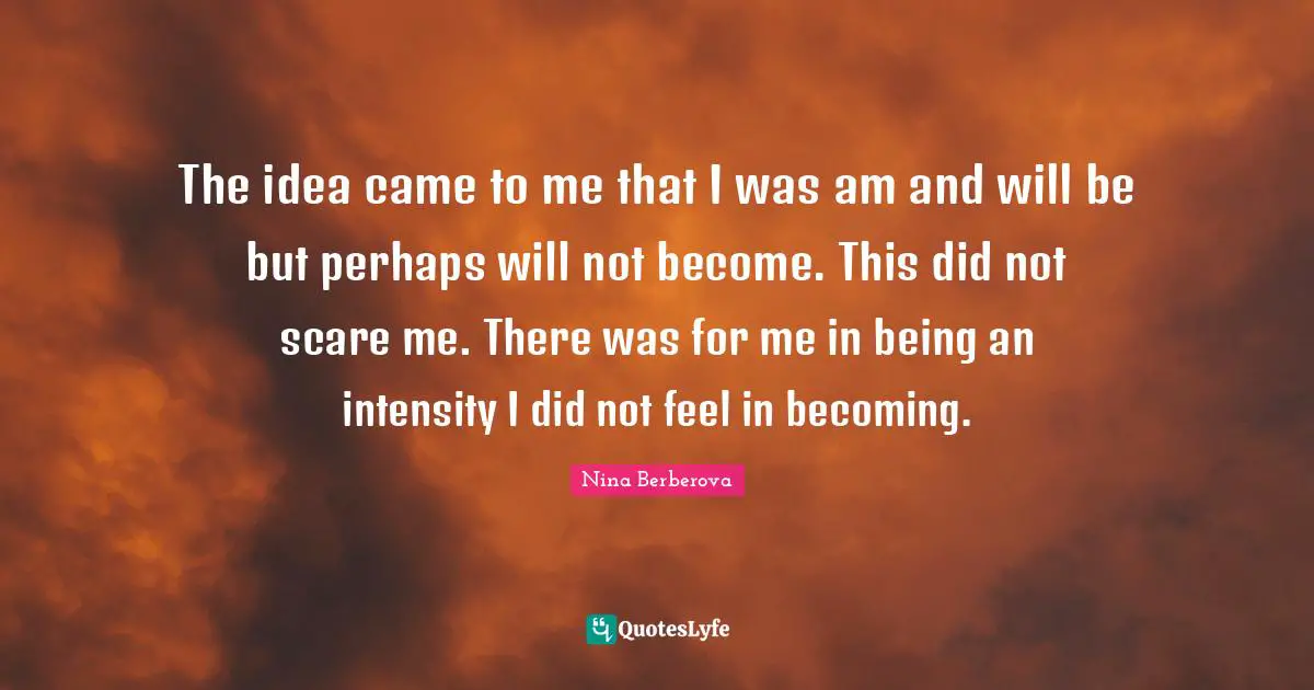 The idea came to me that I was am and will be but perhaps will not become. This did not scare me. There was for me in being an intensity I did not feel in becoming.