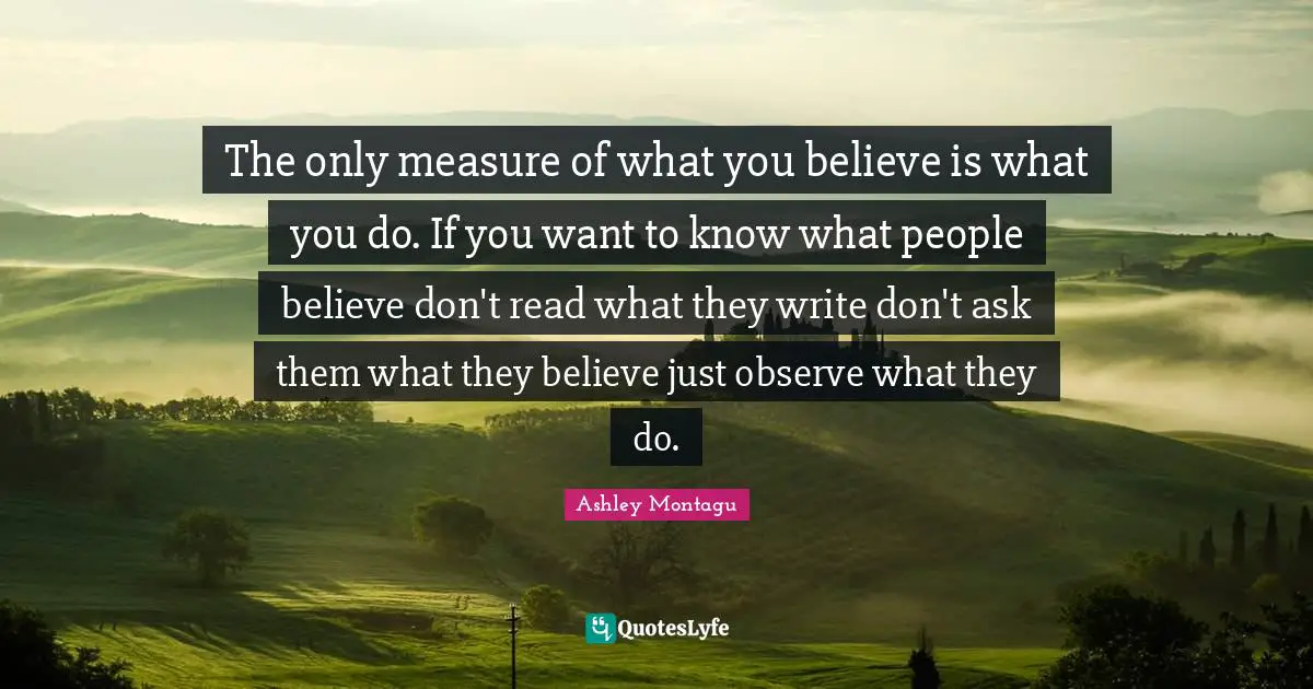 The only measure of what you believe is what you do. If you want to know what people believe don't read what they write don't ask them what they believe just observe what they do.