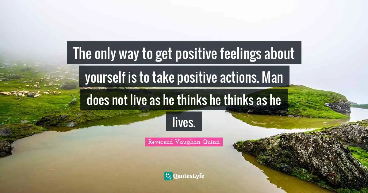 The only way to get positive feelings about yourself is to take positive actions. Man does not live as he thinks he thinks as he lives.