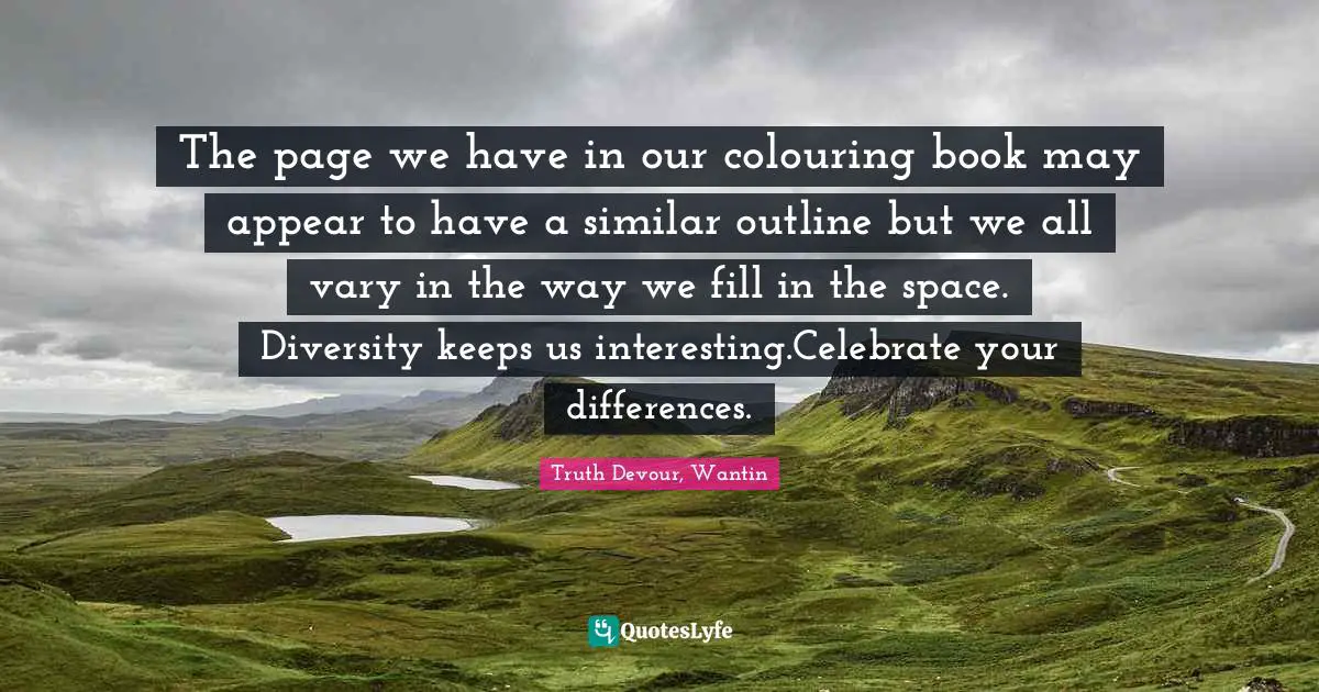 The page we have in our colouring book may appear to have a similar outline but we all vary in the way we fill in the space. Diversity keeps us interesting.Celebrate your differences.