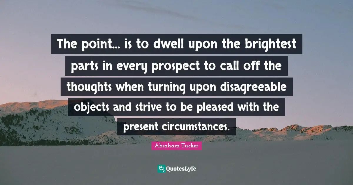 The point... is to dwell upon the brightest parts in every prospect to call off the thoughts when turning upon disagreeable objects and strive to be pleased with the present circumstances.