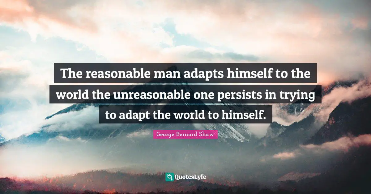 The reasonable man adapts himself to the world the unreasonable one persists in trying to adapt the world to himself.