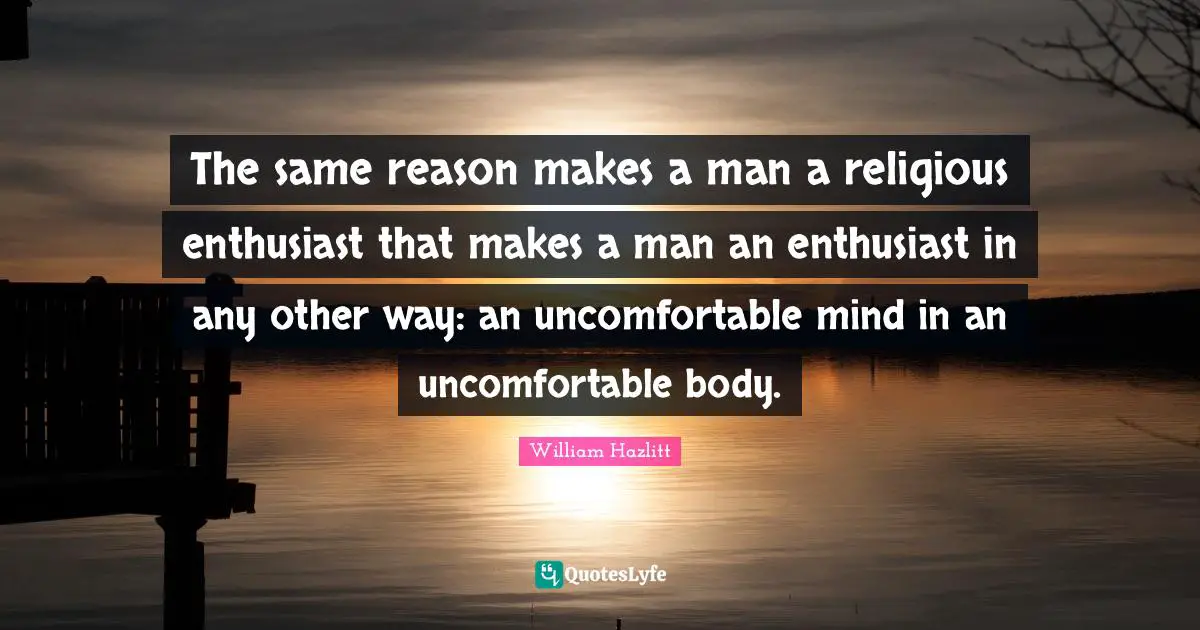 The same reason makes a man a religious enthusiast that makes a man an enthusiast in any other way: an uncomfortable mind in an uncomfortable body.