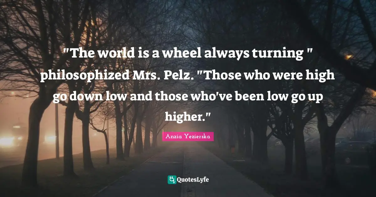 "The world is a wheel always turning " philosophized Mrs. Pelz. "Those who were high go down low and those who've been low go up higher."