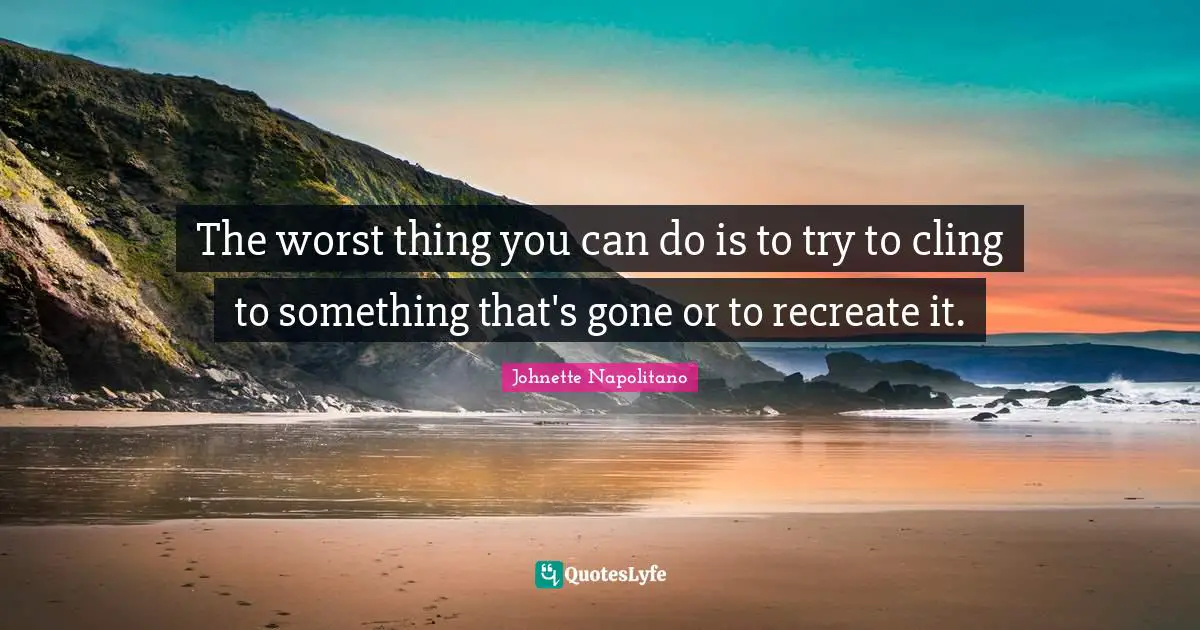 The worst thing you can do is to try to cling to something that's gone or to recreate it.