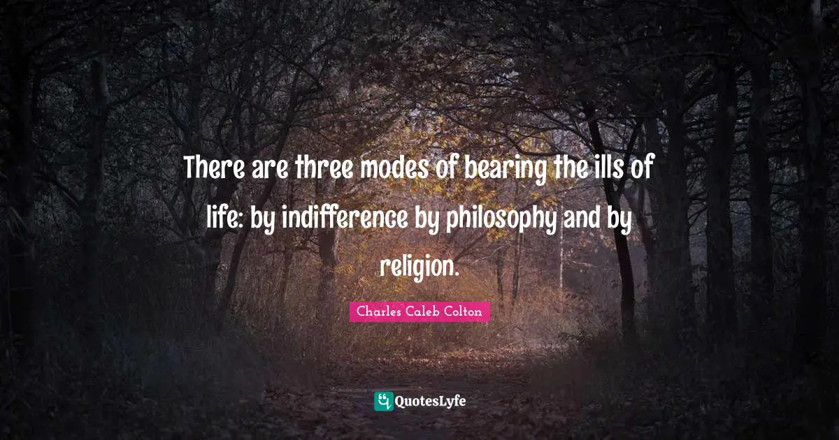 There are three modes of bearing the ills of life: by indifference by philosophy and by religion.