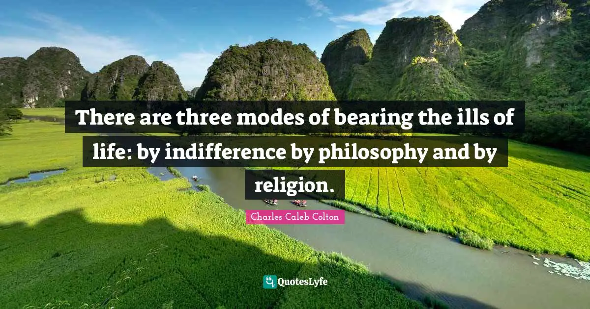 There are three modes of bearing the ills of life: by indifference by philosophy and by religion.