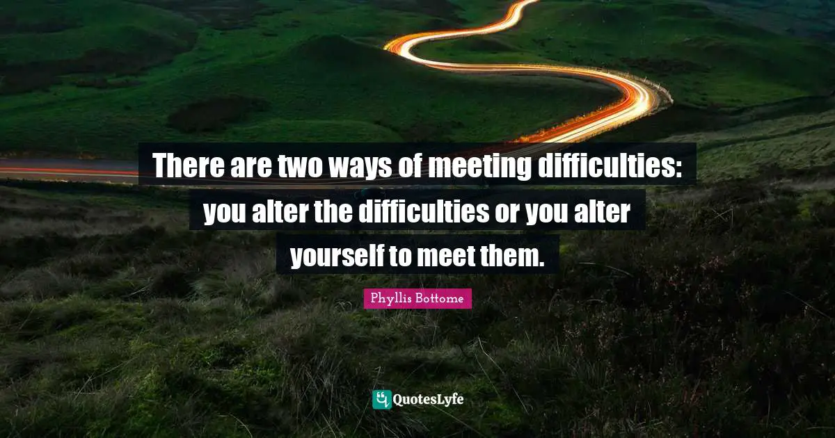 There are two ways of meeting difficulties: you alter the difficulties or you alter yourself to meet them.