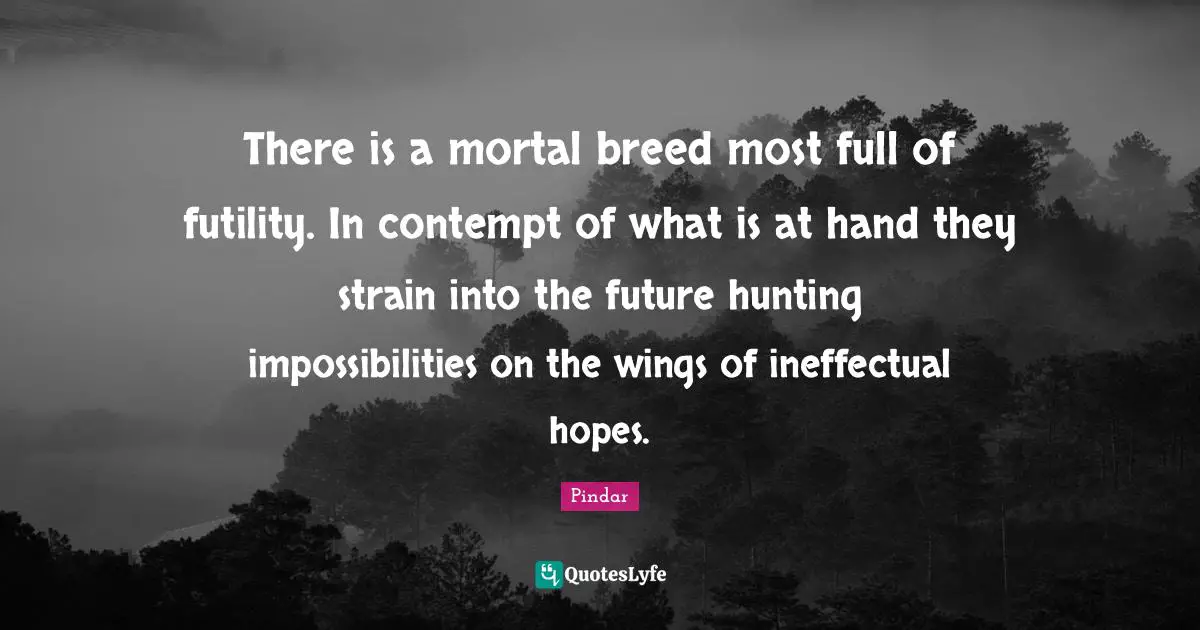 There is a mortal breed most full of futility. In contempt of what is at hand they strain into the future hunting impossibilities on the wings of ineffectual hopes.